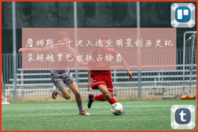 詹姆斯二十次入选全明星创历史纪录超越贾巴尔独占榜首