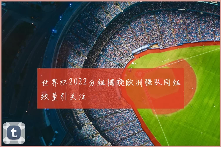 世界杯2022分组揭晓欧洲强队同组较量引关注