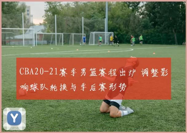 CBA20-21赛季男篮赛程出炉 调整影响球队轮换与季后赛形势