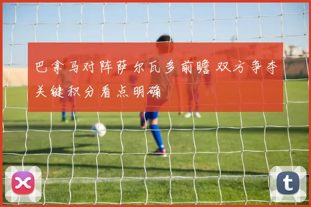 巴拿马对阵萨尔瓦多前瞻 双方争夺关键积分看点明确