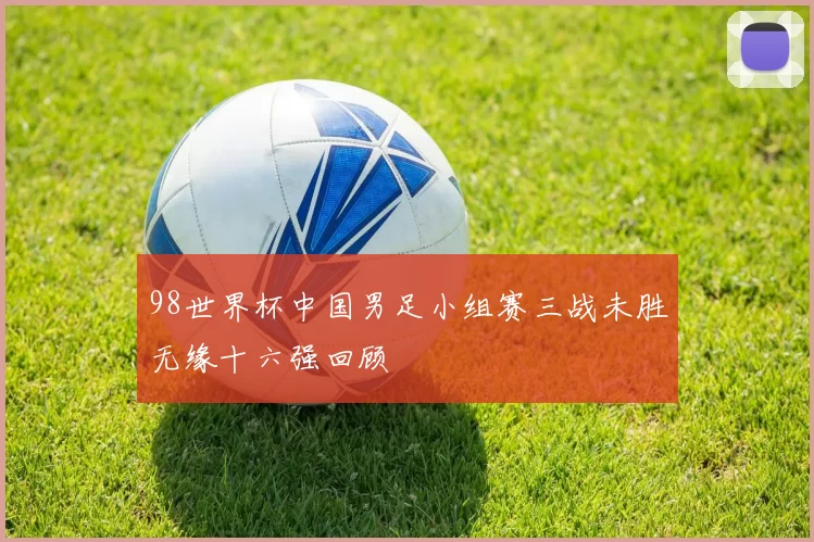 98世界杯中国男足小组赛三战未胜无缘十六强回顾