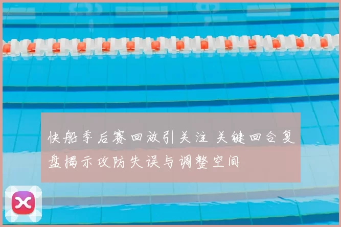 快船季后赛回放引关注 关键回合复盘揭示攻防失误与调整空间