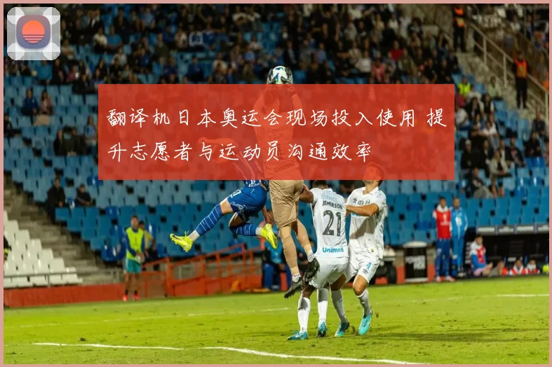 翻译机日本奥运会现场投入使用 提升志愿者与运动员沟通效率