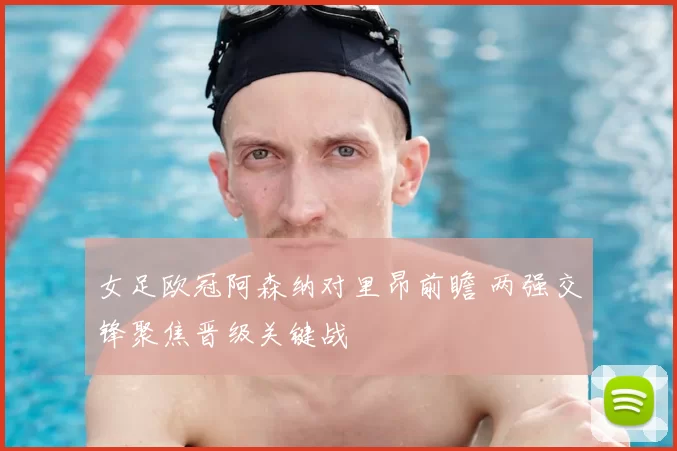 女足欧冠阿森纳对里昂前瞻 两强交锋聚焦晋级关键战