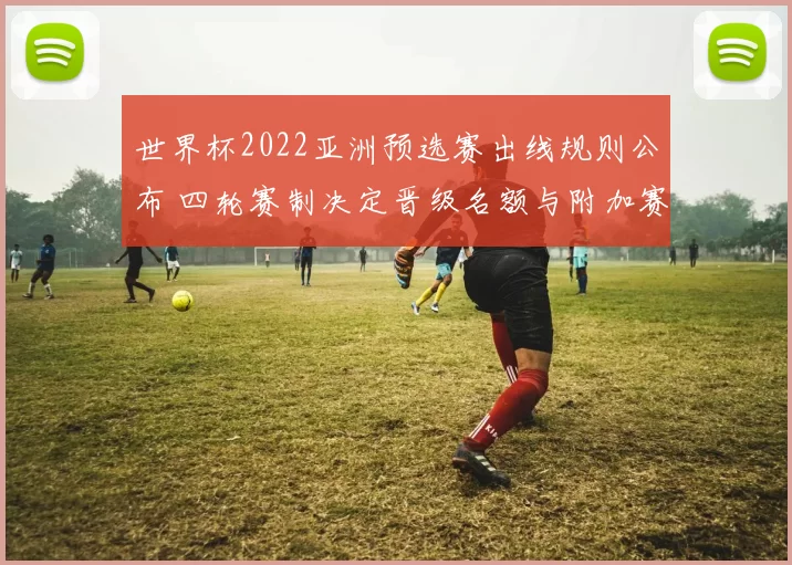 世界杯2022亚洲预选赛出线规则公布 四轮赛制决定晋级名额与附加赛资格