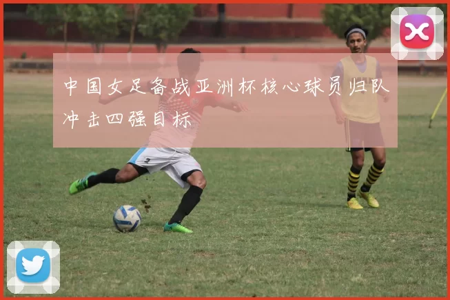 中国女足备战亚洲杯核心球员归队冲击四强目标