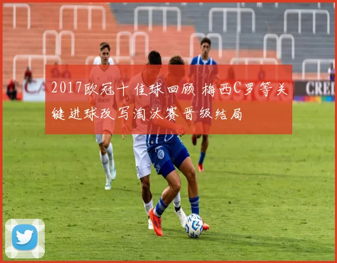2017欧冠十佳球回顾 梅西C罗等关键进球改写淘汰赛晋级结局