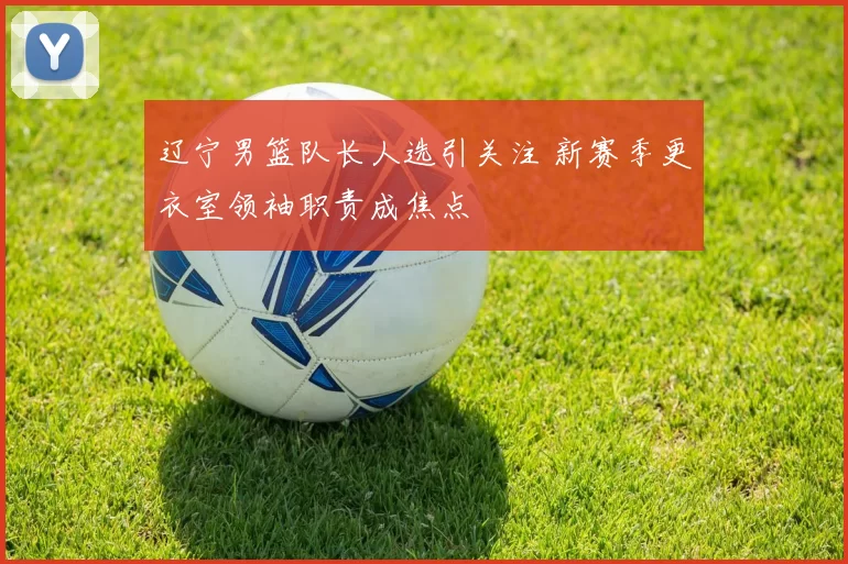 辽宁男篮队长人选引关注 新赛季更衣室领袖职责成焦点
