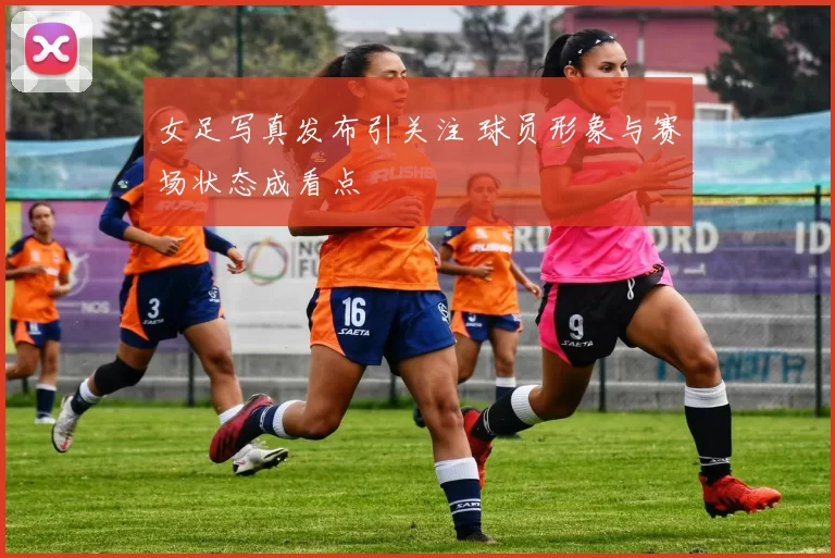 女足写真发布引关注 球员形象与赛场状态成看点