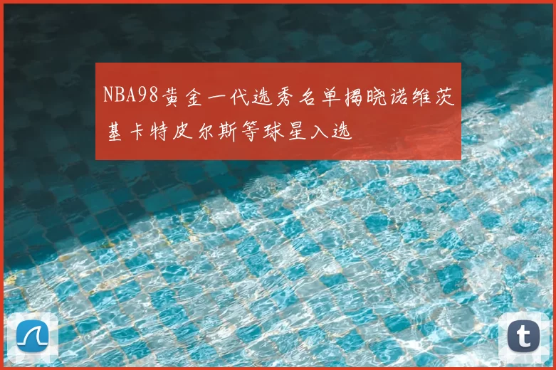 NBA98黄金一代选秀名单揭晓诺维茨基卡特皮尔斯等球星入选