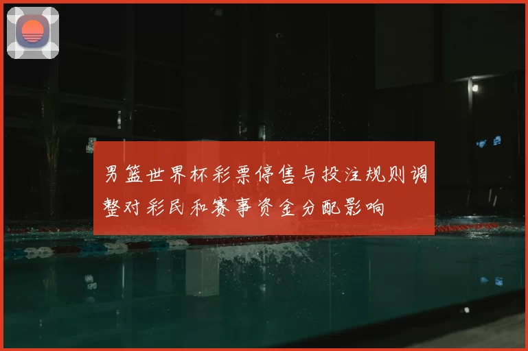 男篮世界杯彩票停售与投注规则调整对彩民和赛事资金分配影响