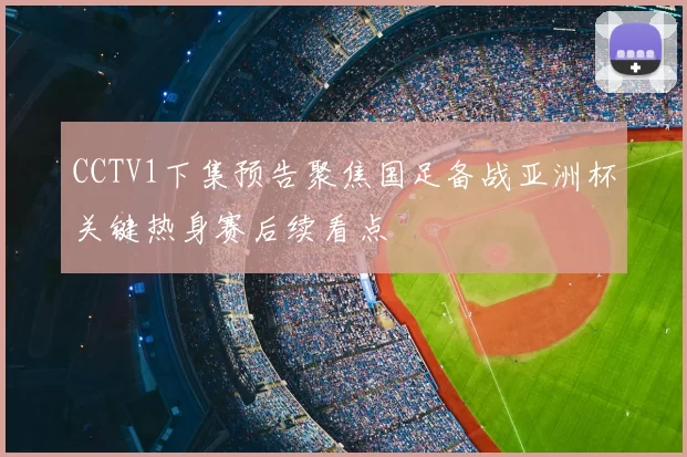 CCTV1下集预告聚焦国足备战亚洲杯关键热身赛后续看点