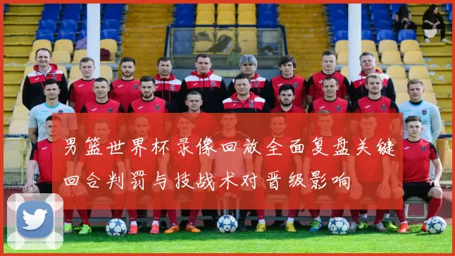 男篮世界杯录像回放全面复盘关键回合判罚与技战术对晋级影响
