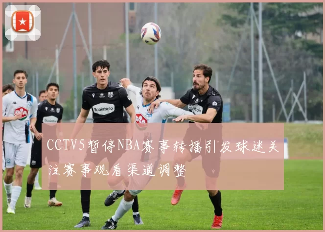 CCTV5暂停NBA赛事转播引发球迷关注赛事观看渠道调整