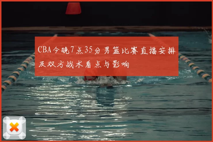 CBA今晚7点35分男篮比赛直播安排及双方战术看点与影响
