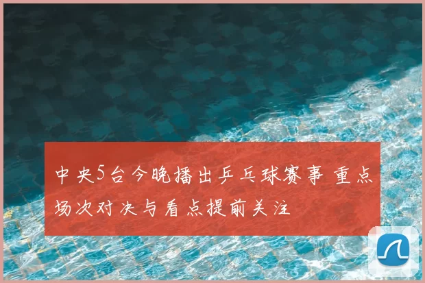 中央5台今晚播出乒乓球赛事 重点场次对决与看点提前关注
