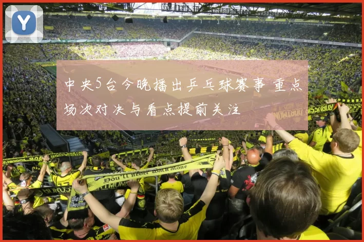 中央5台今晚播出乒乓球赛事 重点场次对决与看点提前关注