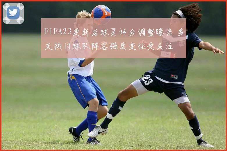 FIFA23更新后球员评分调整曝光 多支热门球队阵容强度变化受关注