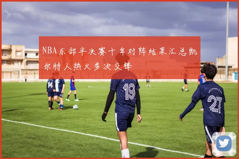 NBA东部半决赛十年对阵结果汇总凯尔特人热火多次交锋