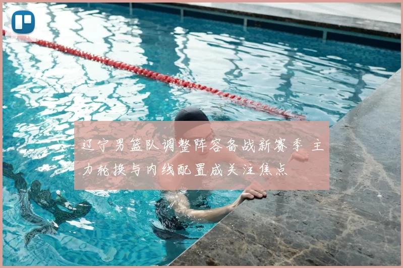 辽宁男篮队调整阵容备战新赛季 主力轮换与内线配置成关注焦点