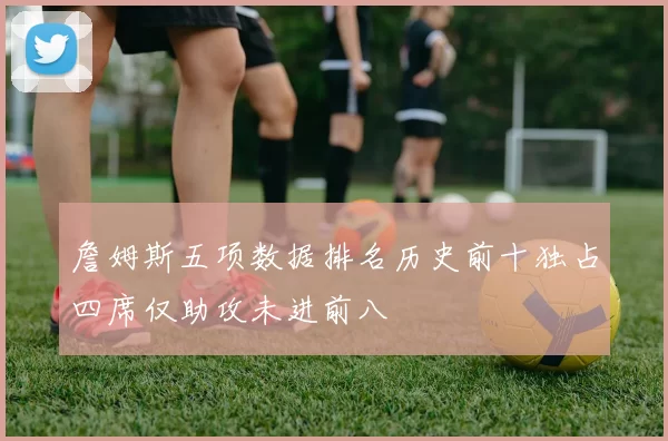 詹姆斯五项数据排名历史前十独占四席仅助攻未进前八