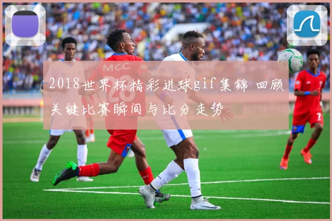 2018世界杯精彩进球gif集锦 回顾关键比赛瞬间与比分走势