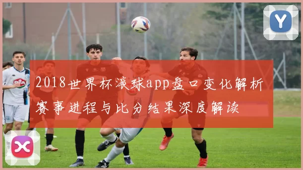 2018世界杯滚球app盘口变化解析 赛事进程与比分结果深度解读