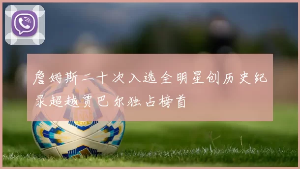詹姆斯二十次入选全明星创历史纪录超越贾巴尔独占榜首