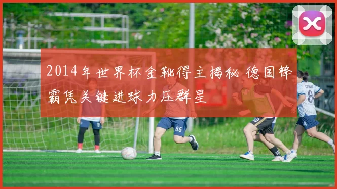 2014年世界杯金靴得主揭秘 德国锋霸凭关键进球力压群星