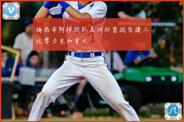 梅西率阿根廷队美洲杯首战告捷二比零力克加拿大