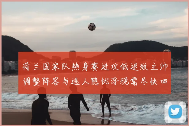 荷兰国家队热身赛进攻低迷致主帅调整阵容与选人隐忧浮现需尽快回应