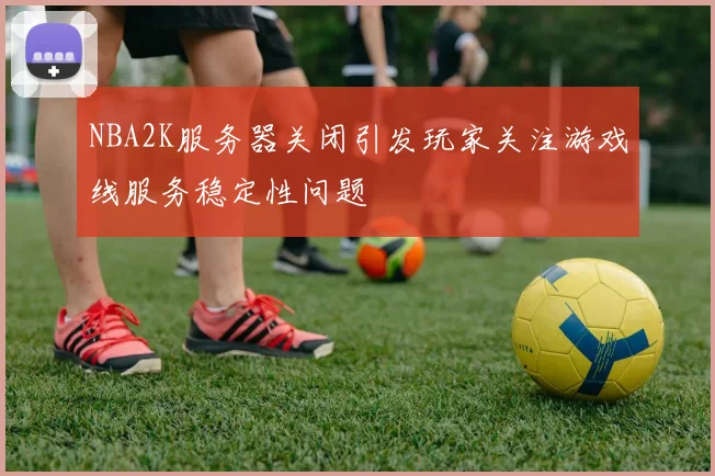 NBA2K服务器关闭引发玩家关注游戏线服务稳定性问题
