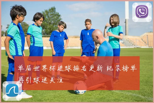 单届世界杯进球排名更新 纪录榜单再引球迷关注