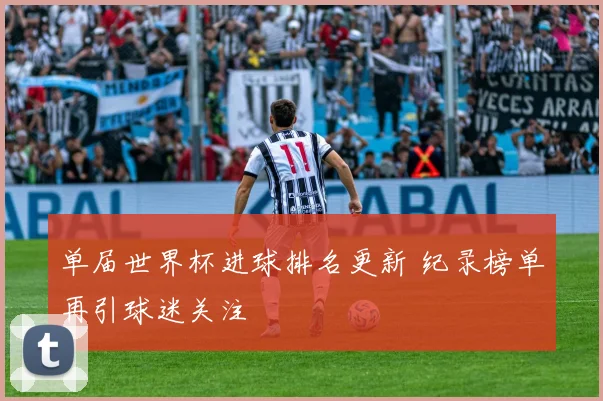 单届世界杯进球排名更新 纪录榜单再引球迷关注