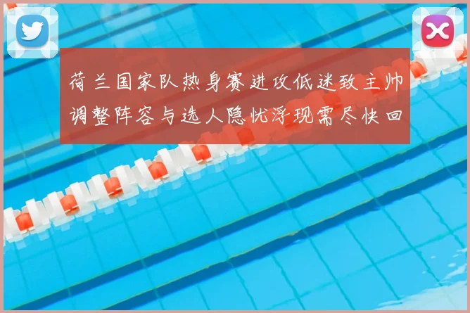 荷兰国家队热身赛进攻低迷致主帅调整阵容与选人隐忧浮现需尽快回应